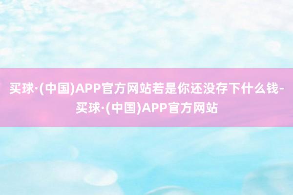买球·(中国)APP官方网站若是你还没存下什么钱-买球·(中国)APP官方网站
