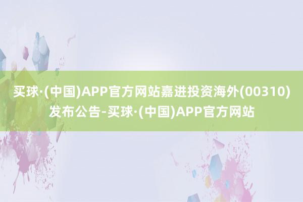 买球·(中国)APP官方网站嘉进投资海外(00310)发布公告-买球·(中国)APP官方网站