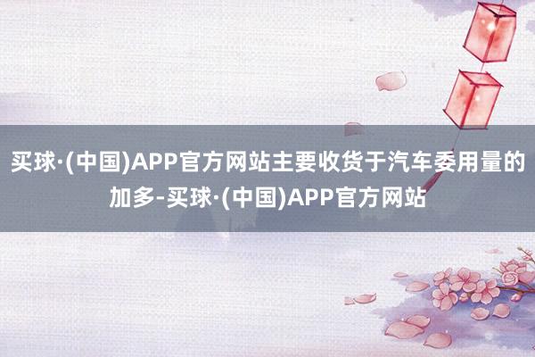 买球·(中国)APP官方网站主要收货于汽车委用量的加多-买球·(中国)APP官方网站