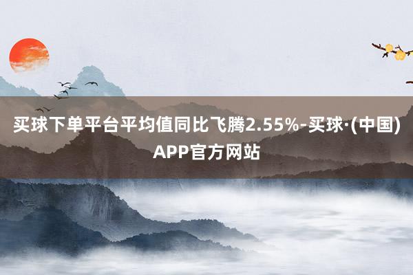 买球下单平台平均值同比飞腾2.55%-买球·(中国)APP官方网站