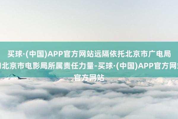 买球·(中国)APP官方网站远隔依托北京市广电局和北京市电影局所属责任力量-买球·(中国)APP官方网站