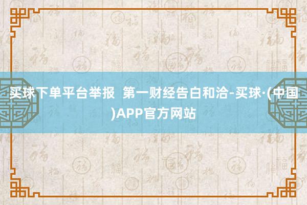 买球下单平台举报  第一财经告白和洽-买球·(中国)APP官方网站