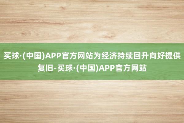 买球·(中国)APP官方网站为经济持续回升向好提供复旧-买球·(中国)APP官方网站