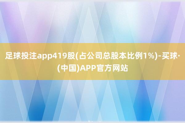 足球投注app419股(占公司总股本比例1%)-买球·(中国)APP官方网站