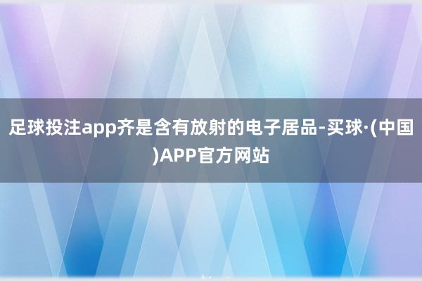 足球投注app齐是含有放射的电子居品-买球·(中国)APP官方网站