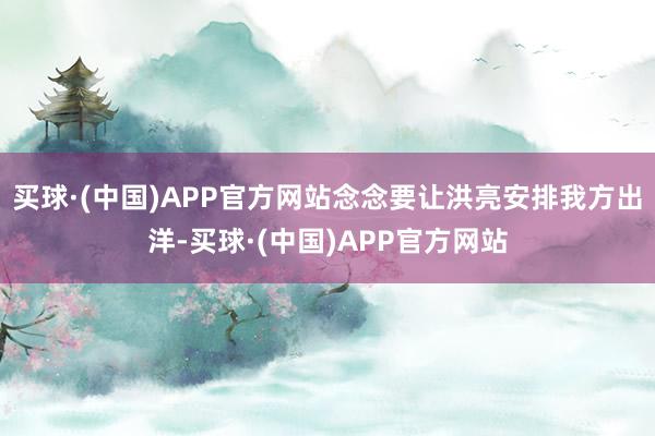 买球·(中国)APP官方网站念念要让洪亮安排我方出洋-买球·(中国)APP官方网站