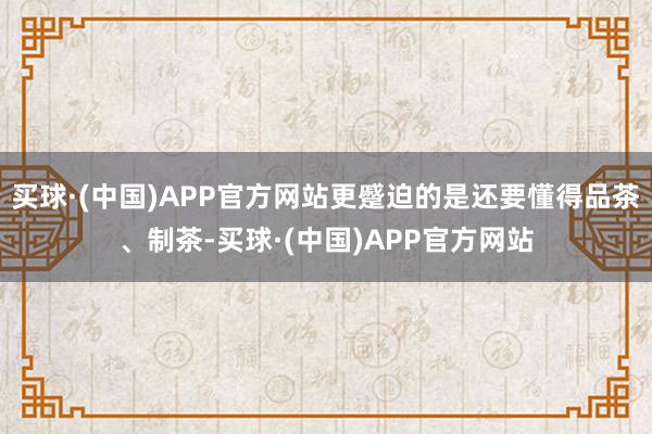 买球·(中国)APP官方网站更蹙迫的是还要懂得品茶、制茶-买球·(中国)APP官方网站