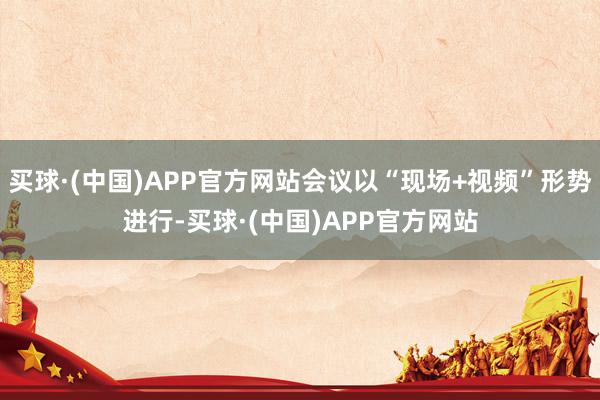 买球·(中国)APP官方网站会议以“现场+视频”形势进行-买球·(中国)APP官方网站