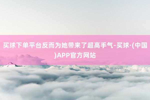 买球下单平台反而为她带来了超高手气-买球·(中国)APP官方网站