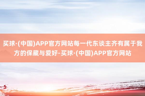 买球·(中国)APP官方网站每一代东谈主齐有属于我方的保藏与爱好-买球·(中国)APP官方网站