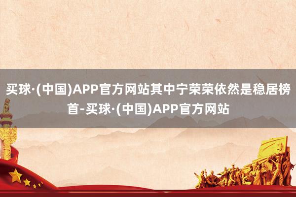 买球·(中国)APP官方网站其中宁荣荣依然是稳居榜首-买球·(中国)APP官方网站