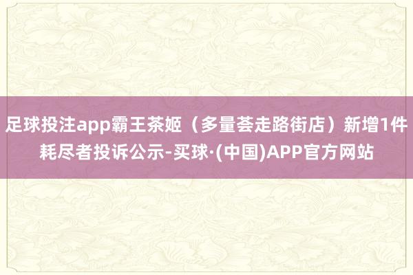足球投注app霸王茶姬（多量荟走路街店）新增1件耗尽者投诉公示-买球·(中国)APP官方网站
