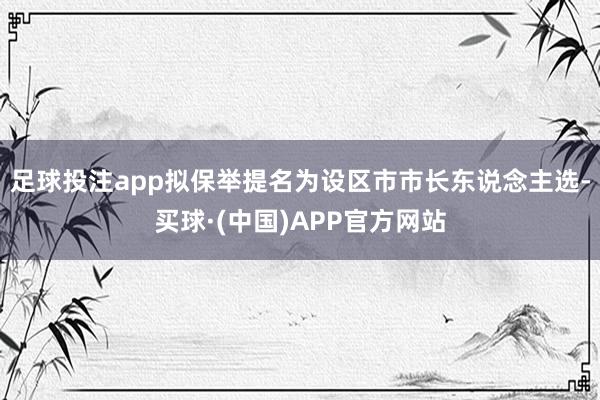 足球投注app拟保举提名为设区市市长东说念主选-买球·(中国)APP官方网站