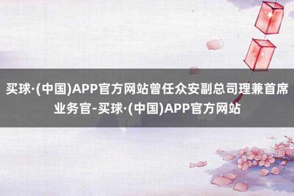 买球·(中国)APP官方网站曾任众安副总司理兼首席业务官-买球·(中国)APP官方网站