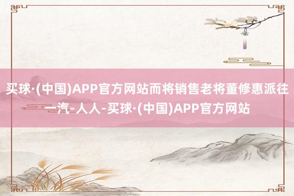 买球·(中国)APP官方网站而将销售老将董修惠派往一汽-人人-买球·(中国)APP官方网站