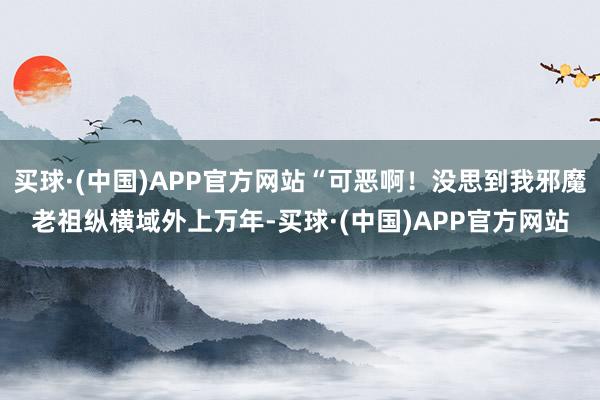 买球·(中国)APP官方网站“可恶啊！没思到我邪魔老祖纵横域外上万年-买球·(中国)APP官方网站