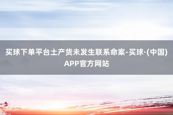 买球下单平台土产货未发生联系命案-买球·(中国)APP官方网站