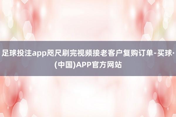 足球投注app咫尺刷完视频接老客户复购订单-买球·(中国)APP官方网站