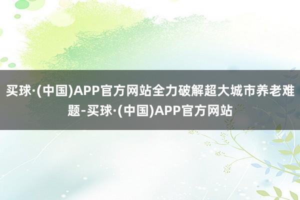 买球·(中国)APP官方网站全力破解超大城市养老难题-买球·(中国)APP官方网站