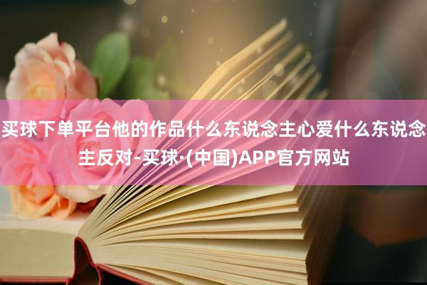 买球下单平台他的作品什么东说念主心爱什么东说念主反对-买球·(中国)APP官方网站