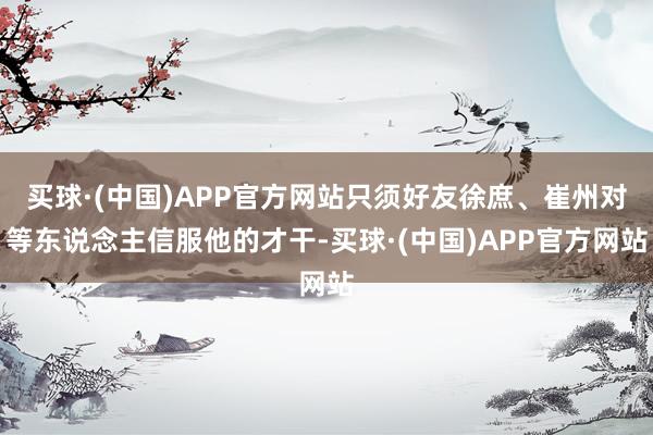 买球·(中国)APP官方网站只须好友徐庶、崔州对等东说念主信服他的才干-买球·(中国)APP官方网站