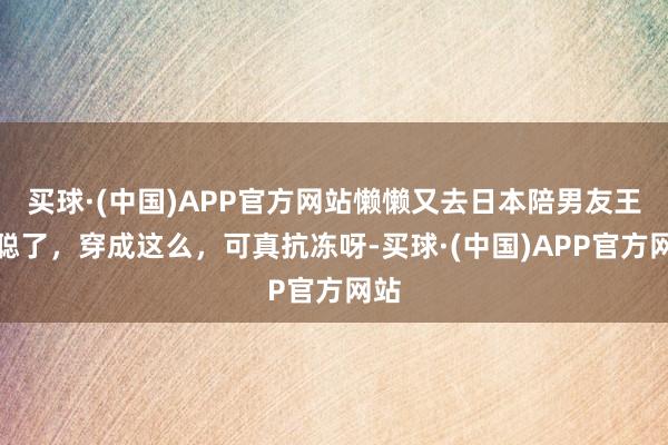 买球·(中国)APP官方网站懒懒又去日本陪男友王想聪了，穿成这么，可真抗冻呀-买球·(中国)APP官方网站