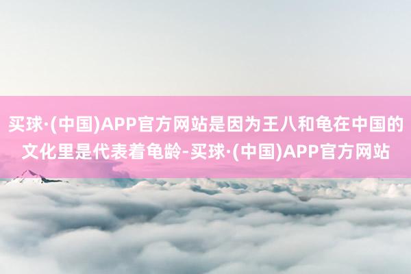 买球·(中国)APP官方网站是因为王八和龟在中国的文化里是代表着龟龄-买球·(中国)APP官方网站