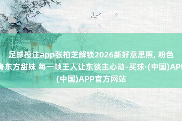 足球投注app张柏芝解锁2026新好意思照, 粉色新登第化身东方甜妹 每一帧王人让东谈主心动-买球·(中国)APP官方网站