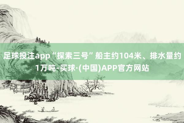 足球投注app“探索三号”船主约104米、排水量约1万吨-买球·(中国)APP官方网站