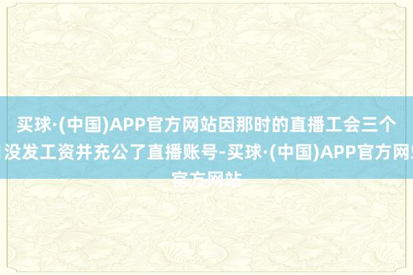 买球·(中国)APP官方网站因那时的直播工会三个月没发工资并充公了直播账号-买球·(中国)APP官方网站