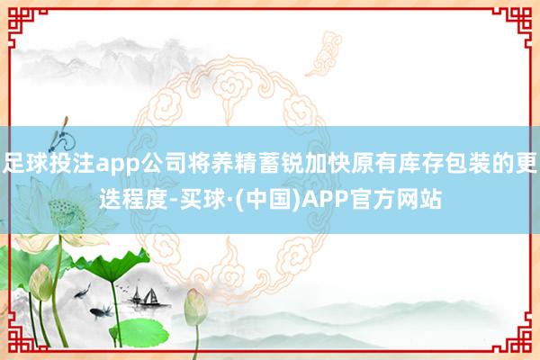 足球投注app公司将养精蓄锐加快原有库存包装的更迭程度-买球·(中国)APP官方网站