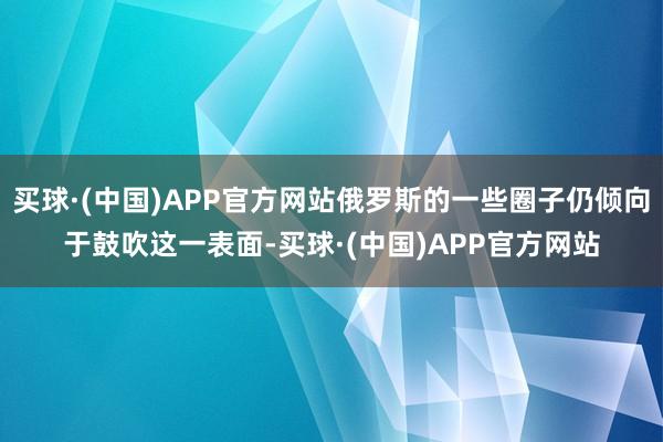 买球·(中国)APP官方网站俄罗斯的一些圈子仍倾向于鼓吹这一表面-买球·(中国)APP官方网站