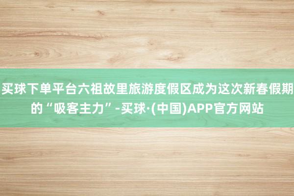 买球下单平台六祖故里旅游度假区成为这次新春假期的“吸客主力”-买球·(中国)APP官方网站