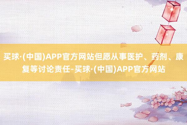 买球·(中国)APP官方网站但愿从事医护、药剂、康复等讨论责任-买球·(中国)APP官方网站