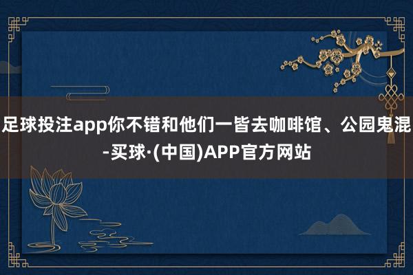 足球投注app你不错和他们一皆去咖啡馆、公园鬼混-买球·(中国)APP官方网站