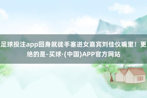 足球投注app回身就徒手塞进女嘉宾刘佳仪嘴里！更绝的是-买球·(中国)APP官方网站