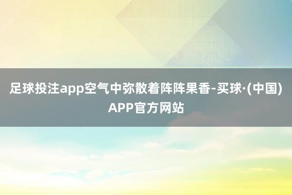 足球投注app空气中弥散着阵阵果香-买球·(中国)APP官方网站