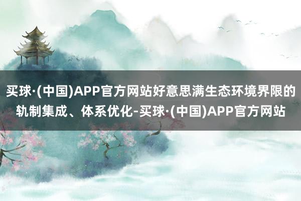 买球·(中国)APP官方网站好意思满生态环境界限的轨制集成、体系优化-买球·(中国)APP官方网站