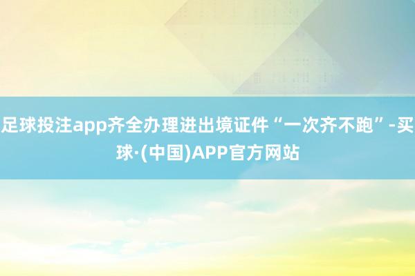 足球投注app齐全办理进出境证件“一次齐不跑”-买球·(中国)APP官方网站