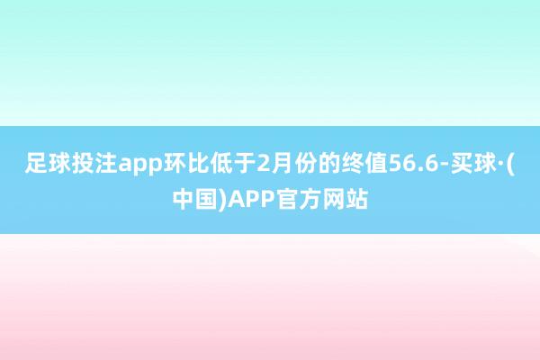 足球投注app环比低于2月份的终值56.6-买球·(中国)APP官方网站
