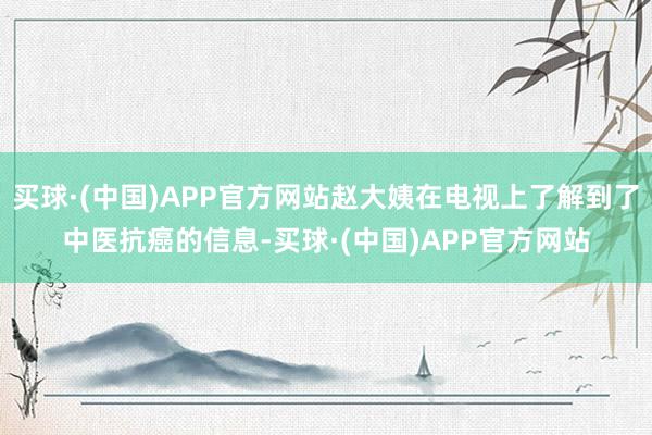 买球·(中国)APP官方网站赵大姨在电视上了解到了中医抗癌的信息-买球·(中国)APP官方网站