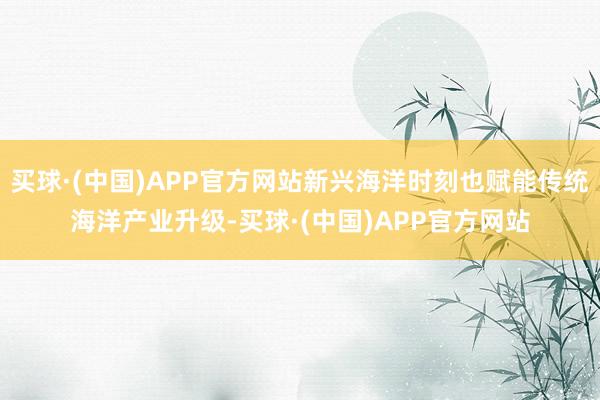 买球·(中国)APP官方网站新兴海洋时刻也赋能传统海洋产业升级-买球·(中国)APP官方网站