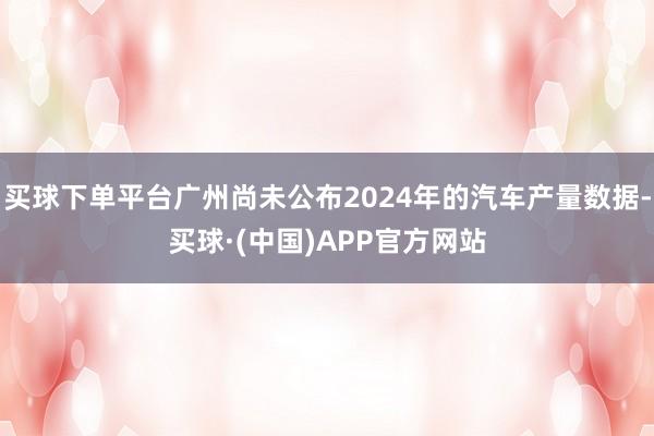 买球下单平台广州尚未公布2024年的汽车产量数据-买球·(中国)APP官方网站