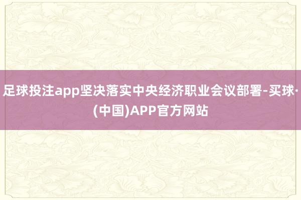 足球投注app坚决落实中央经济职业会议部署-买球·(中国)APP官方网站