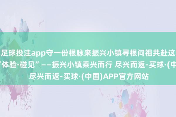足球投注app守一份根脉来振兴小镇寻根问祖共赴这场春日文化盛宴“体验·碰见”——振兴小镇乘兴而行 尽兴而返-买球·(中国)APP官方网站