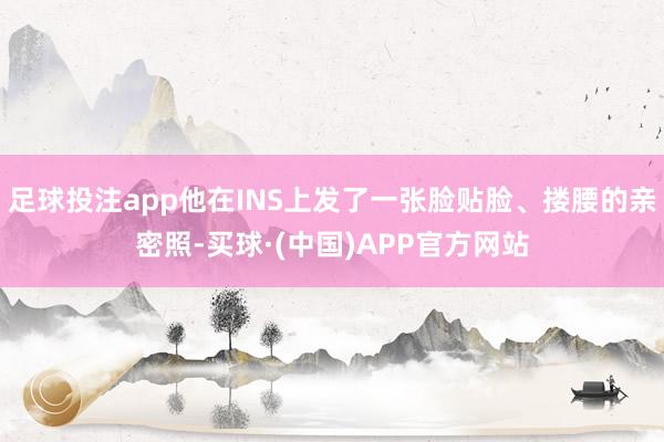 足球投注app他在INS上发了一张脸贴脸、搂腰的亲密照-买球·(中国)APP官方网站