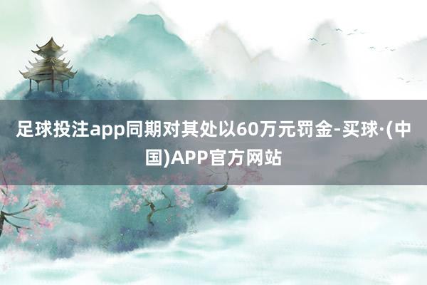 足球投注app同期对其处以60万元罚金-买球·(中国)APP官方网站