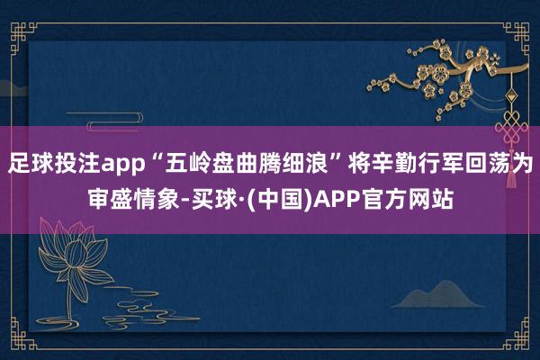 足球投注app“五岭盘曲腾细浪”将辛勤行军回荡为审盛情象-买球·(中国)APP官方网站