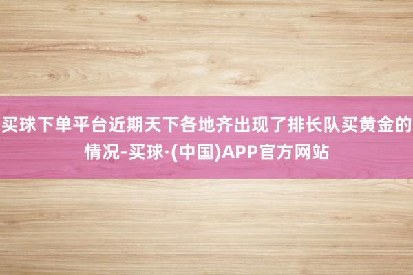 买球下单平台近期天下各地齐出现了排长队买黄金的情况-买球·(中国)APP官方网站