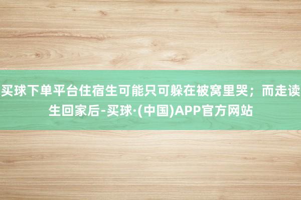 买球下单平台住宿生可能只可躲在被窝里哭；而走读生回家后-买球·(中国)APP官方网站